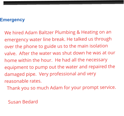 Emergency  We hired Adam Baltzer Plumbing & Heating on an emergency water line break. He talked us through over the phone to guide us to the main isolation valve.  After the water was shut down he was at our home within the hour.  He had all the necessary equipment to pump out the water and repaired the damaged pipe.  Very professional and very reasonable rates.      Thank you so much Adam for your prompt service.     Susan Bedard